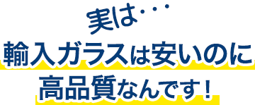 実は…輸入ガラスは安いのに高品質なんです！